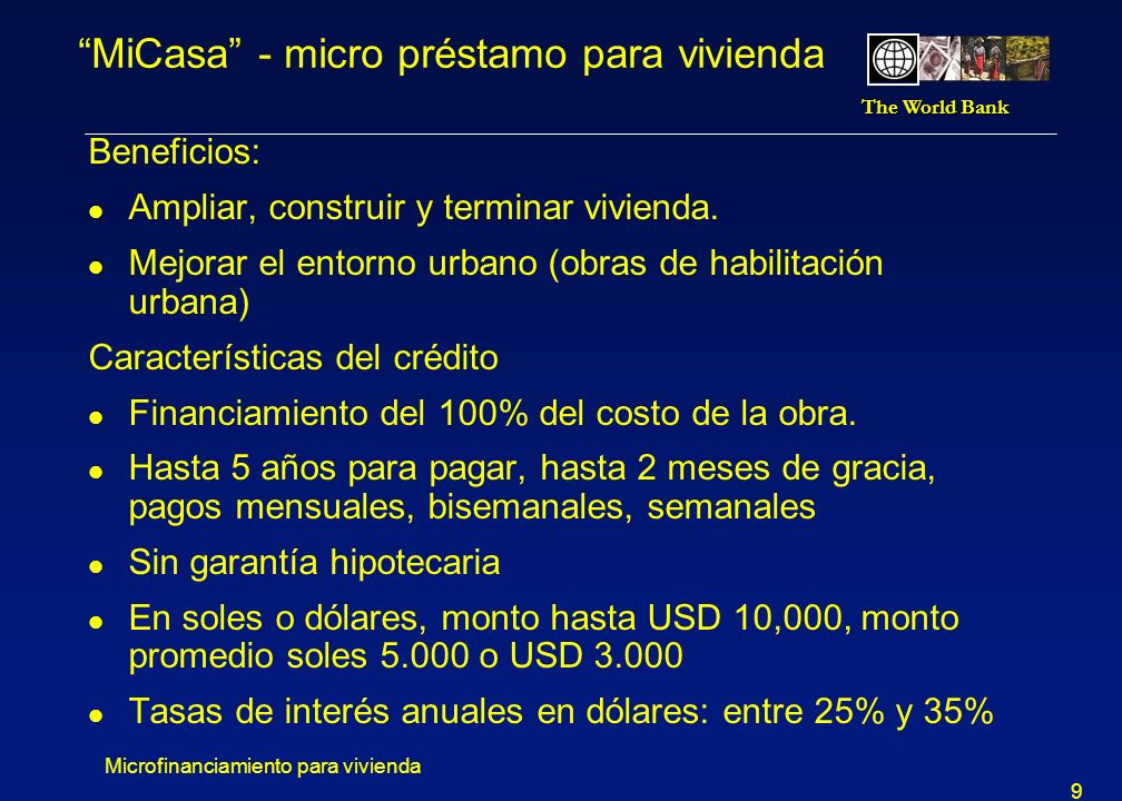 The World Bank Microfinanciamiento para vivienda 9 MiCasa - micro préstamo para vivienda Beneficios: l Ampliar, construir y terminar vivienda.