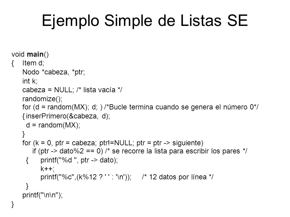 Ejemplo Simple de Listas SE void main() {Item d; Nodo *cabeza, *ptr; int k; cabeza = NULL; /* lista vacía */ randomize(); for (d = random(MX); d; ) /*Bucle termina cuando se genera el número 0*/ {inserPrimero(&cabeza, d); d = random(MX); } for (k = 0, ptr = cabeza; ptr!=NULL; ptr = ptr -> siguiente) if (ptr -> dato%2 == 0) /* se recorre la lista para escribir los pares */ {printf( %d , ptr -> dato); k++; printf( %c ,(k%12 .