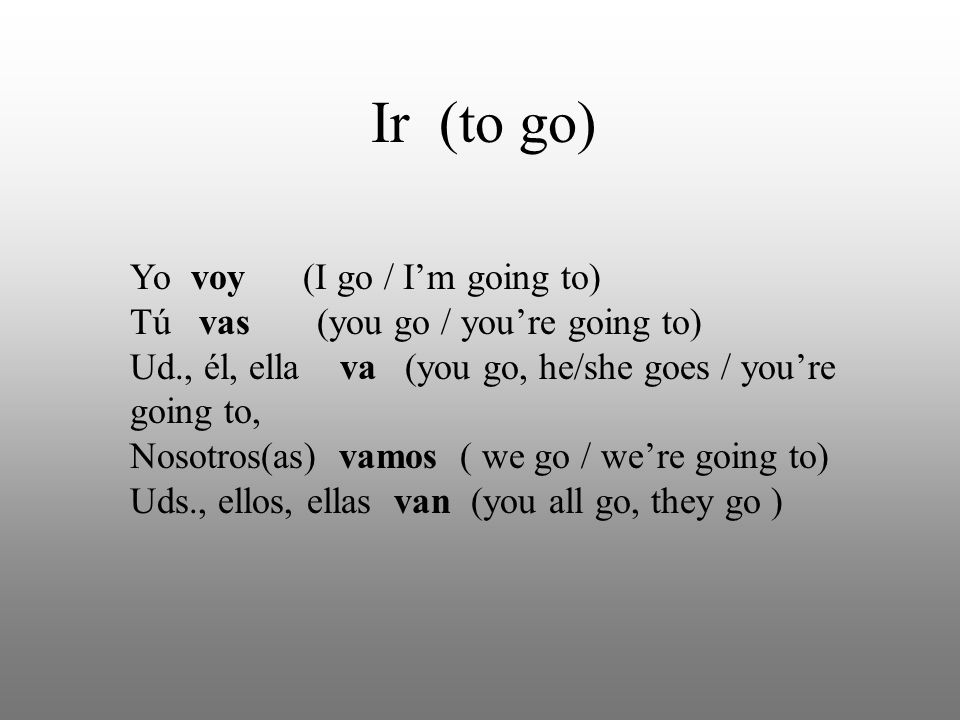 Ir (to go) Yo voy (I go / Im going to) Tú vas (you go / youre going to) Ud., él, ella va (you go, he/she goes / youre going to, Nosotros(as) vamos ( we go / were going to) Uds., ellos, ellas van (you all go, they go )