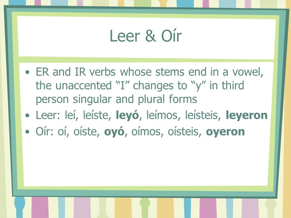 Leer & Oír ER and IR verbs whose stems end in a vowel, the unaccented I changes to y in third person singular and plural forms Leer: leí, leíste, leyó, leímos, leísteis, leyeron Oír: oí, oíste, oyó, oímos, oísteis, oyeron