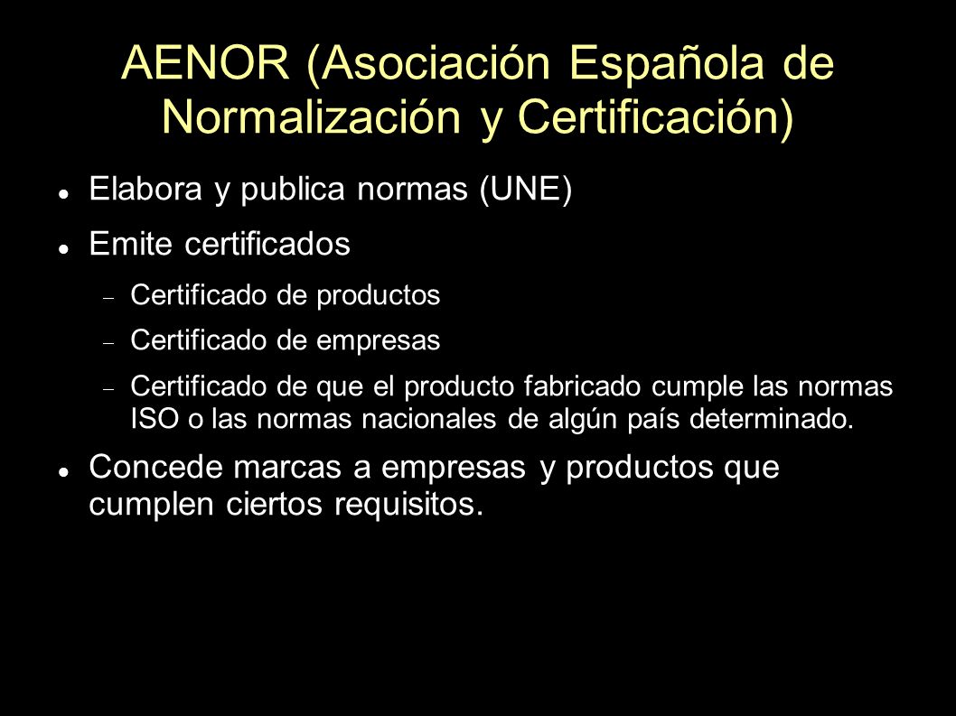 AENOR (Asociación Española de Normalización y Certificación) Elabora y publica normas (UNE) Emite certificados Certificado de productos Certificado de empresas Certificado de que el producto fabricado cumple las normas ISO o las normas nacionales de algún país determinado.