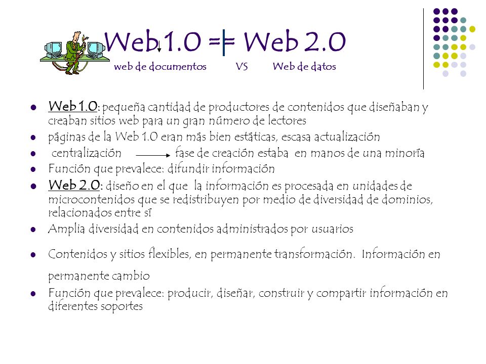 Web 1.0 == Web 2.0 web de documentos VS Web de datos Web 1.0 : pequeña cantidad de productores de contenidos que diseñaban y creaban sitios web para un gran número de lectores páginas de la Web 1.0 eran más bien estáticas, escasa actualización centralización fase de creación estaba en manos de una minoría Función que prevalece: difundir información Web 2.0: diseño en el que la información es procesada en unidades de microcontenidos que se redistribuyen por medio de diversidad de dominios, relacionados entre sí Amplia diversidad en contenidos administrados por usuarios Contenidos y sitios flexibles, en permanente transformación.