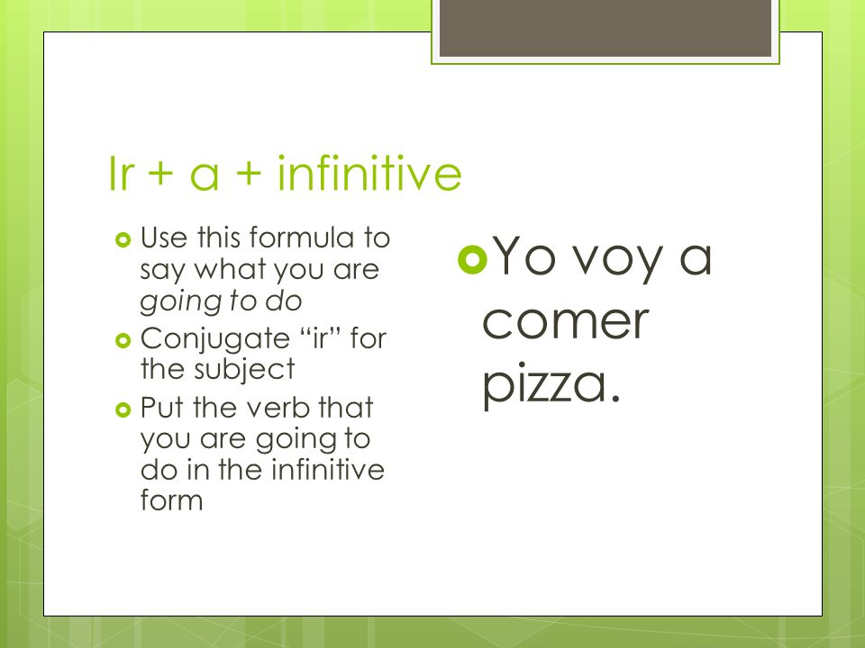 Ir + a + infinitive Use this formula to say what you are going to do Conjugate ir for the subject Put the verb that you are going to do in the infinitive form Yo voy a comer pizza.