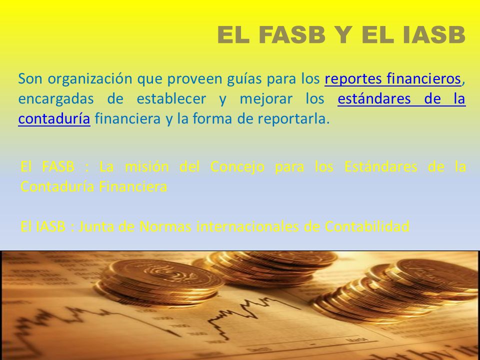 EL FASB Y EL IASB El FASB : La misión del Concejo para los Estándares de la Contaduría Financiera El IASB : Junta de Normas internacionales de Contabilidad Son organización que proveen guías para los reportes financieros, encargadas de establecer y mejorar los estándares de la contaduría financiera y la forma de reportarla.reportes financierosestándares de la contaduría