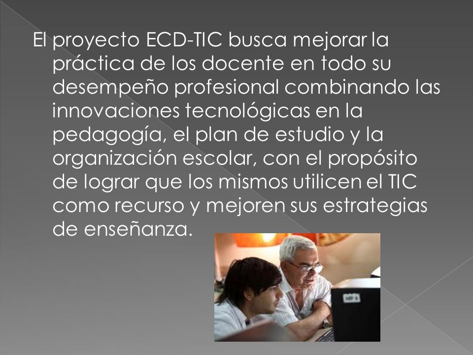 El proyecto ECD-TIC busca mejorar la práctica de los docente en todo su desempeño profesional combinando las innovaciones tecnológicas en la pedagogía, el plan de estudio y la organización escolar, con el propósito de lograr que los mismos utilicen el TIC como recurso y mejoren sus estrategias de enseñanza.