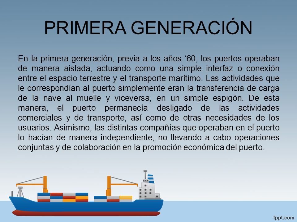 PRIMERA GENERACIÓN En la primera generación, previa a los años ‘60, los puertos operaban de manera aislada, actuando como una simple interfaz o conexión entre el espacio terrestre y el transporte marítimo.