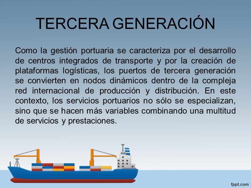 TERCERA GENERACIÓN Como la gestión portuaria se caracteriza por el desarrollo de centros integrados de transporte y por la creación de plataformas logísticas, los puertos de tercera generación se convierten en nodos dinámicos dentro de la compleja red internacional de producción y distribución.