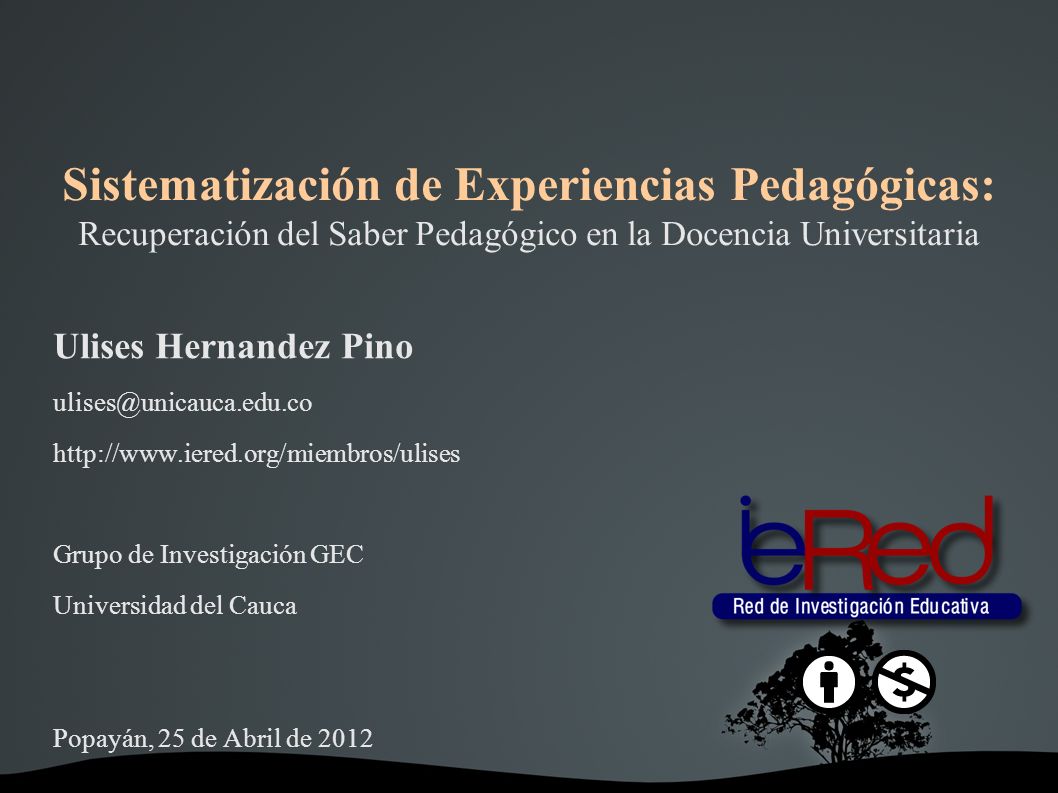 Sistematización de Experiencias Pedagógicas: Recuperación del Saber Pedagógico en la Docencia Universitaria Ulises Hernandez Pino   Grupo de Investigación GEC Universidad del Cauca Popayán, 25 de Abril de 2012