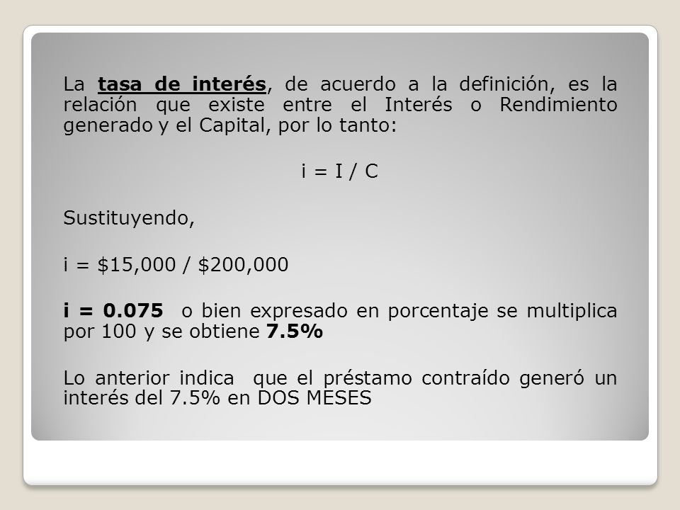 La tasa de interés, de acuerdo a la definición, es la relación que existe entre el Interés o Rendimiento generado y el Capital, por lo tanto: i = I / C Sustituyendo, i = $15,000 / $200,000 i = o bien expresado en porcentaje se multiplica por 100 y se obtiene 7.5% Lo anterior indica que el préstamo contraído generó un interés del 7.5% en DOS MESES