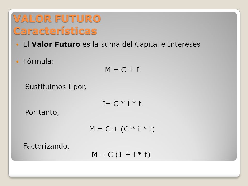 VALOR FUTURO Características El Valor Futuro es la suma del Capital e Intereses Fórmula: M = C + I Sustituimos I por, I= C * i * t Por tanto, M = C + (C * i * t) Factorizando, M = C (1 + i * t)