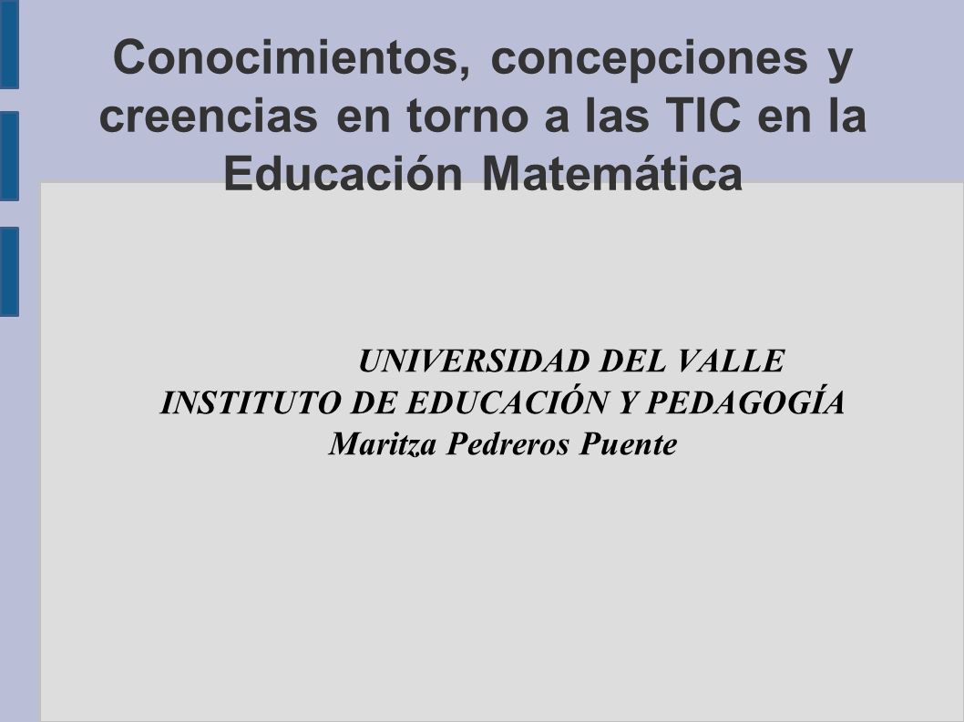 Conocimientos, concepciones y creencias en torno a las TIC en la Educación Matemática UNIVERSIDAD DEL VALLE INSTITUTO DE EDUCACIÓN Y PEDAGOGÍA Maritza Pedreros Puente