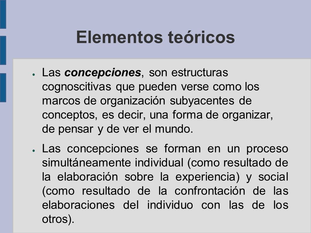 Elementos teóricos ● Las concepciones, son estructuras cognoscitivas que pueden verse como los marcos de organización subyacentes de conceptos, es decir, una forma de organizar, de pensar y de ver el mundo.