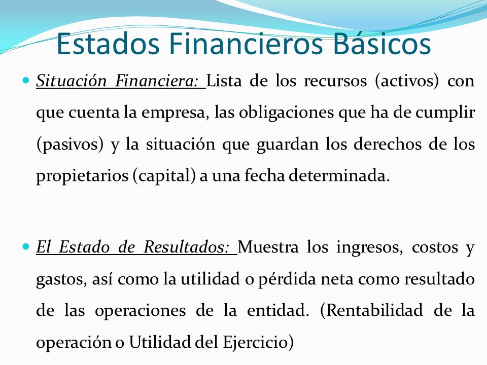 Estados Financieros Básicos Situación Financiera: Lista de los recursos (activos) con que cuenta la empresa, las obligaciones que ha de cumplir (pasivos) y la situación que guardan los derechos de los propietarios (capital) a una fecha determinada.