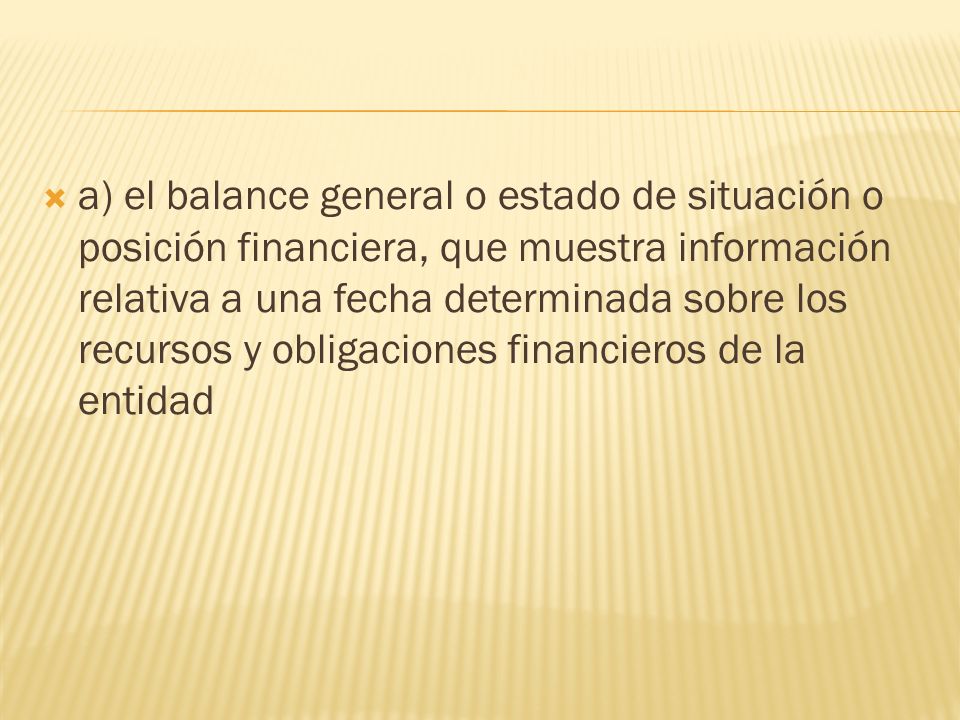  a) el balance general o estado de situación o posición financiera, que muestra información relativa a una fecha determinada sobre los recursos y obligaciones financieros de la entidad