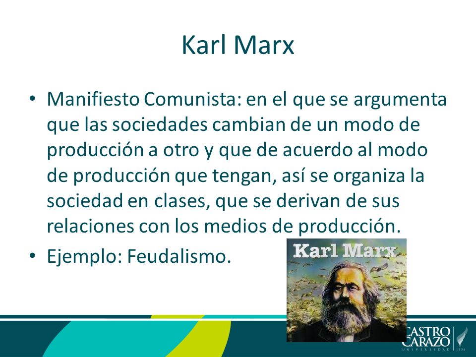 Karl Marx Manifiesto Comunista: en el que se argumenta que las sociedades cambian de un modo de producción a otro y que de acuerdo al modo de producción que tengan, así se organiza la sociedad en clases, que se derivan de sus relaciones con los medios de producción.