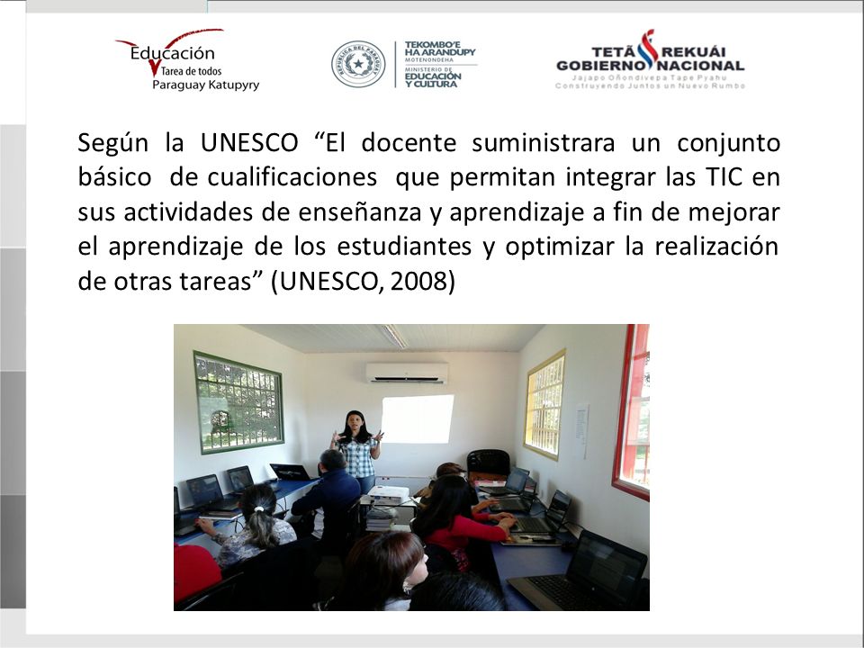 Según la UNESCO El docente suministrara un conjunto básico de cualificaciones que permitan integrar las TIC en sus actividades de enseñanza y aprendizaje a fin de mejorar el aprendizaje de los estudiantes y optimizar la realización de otras tareas (UNESCO, 2008)