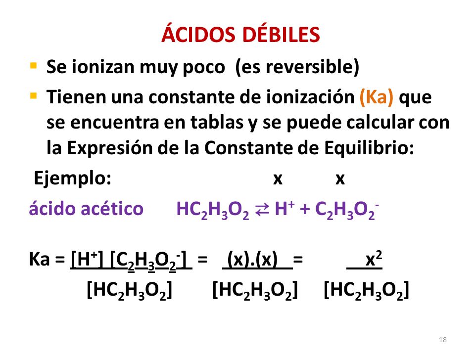 18 ÁCIDOS DÉBILES  Se ionizan muy poco (es reversible)  Tienen una constante de ionización (Ka) que se encuentra en tablas y se puede calcular con la Expresión de la Constante de Equilibrio: Ejemplo: x x ácido acético HC 2 H 3 O 2 ⇄ H + + C 2 H 3 O 2 - Ka = [H + ] [C 2 H 3 O 2 - ] = (x).(x) = x 2 [HC 2 H 3 O 2 ] [HC 2 H 3 O 2 ] [HC 2 H 3 O 2 ]