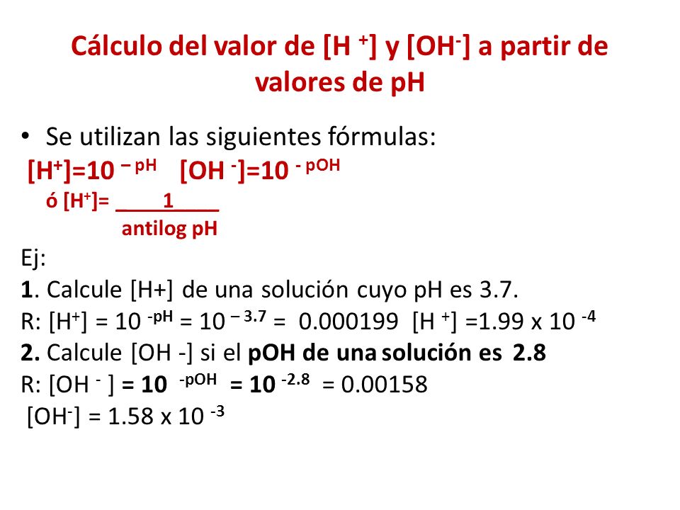 Cálculo del valor de [H + ] y [OH - ] a partir de valores de pH Se utilizan las siguientes fórmulas: [H + ]=10 – pH [OH - ]=10 - pOH ó [H + ]= _ 1____ antilog pH Ej: 1.