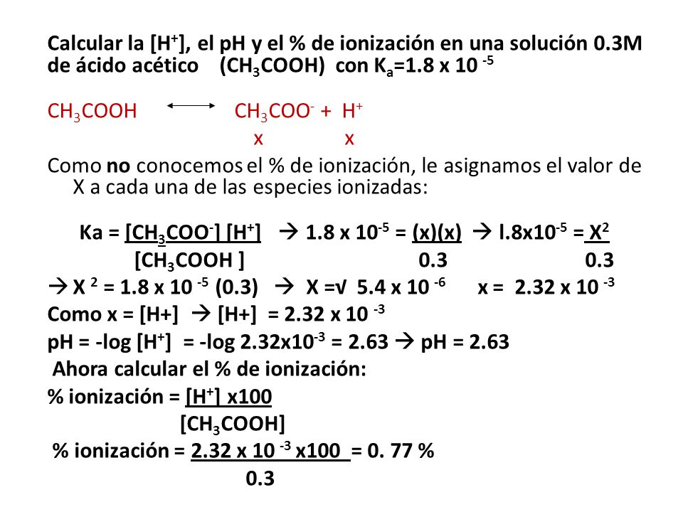 Calcular la [H + ], el pH y el % de ionización en una solución 0.3M de ácido acético (CH 3 COOH) con K a =1.8 x CH 3 COOH CH 3 COO - + H + x x Como no conocemos el % de ionización, le asignamos el valor de X a cada una de las especies ionizadas: Ka = [CH 3 COO - ] [H + ]  1.8 x = (x)(x)  l.8x10 -5 = X 2 [CH 3 COOH ]  X 2 = 1.8 x (0.3)  X =√ 5.4 x x = 2.32 x Como x = [H+]  [H+] = 2.32 x pH = -log [H + ] = -log 2.32x10 -3 = 2.63  pH = 2.63 Ahora calcular el % de ionización: % ionización = [H + ] x100 [CH 3 COOH] % ionización = 2.32 x x100 = 0.