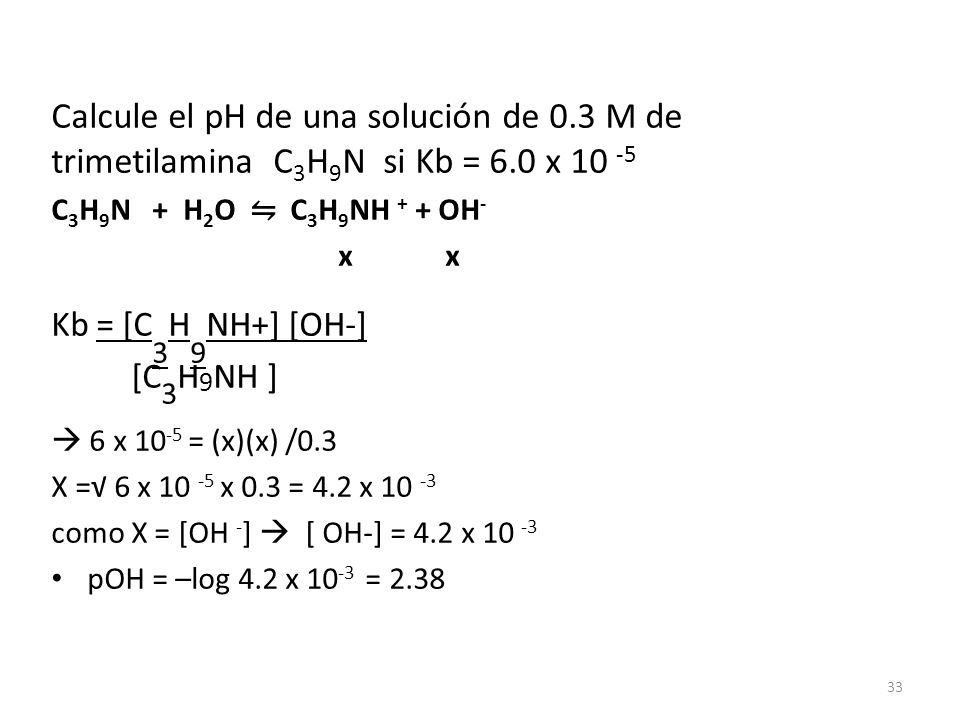Calcule el pH de una solución de 0.3 M de trimetilamina C 3 H 9 N si Kb = 6.0 x C 3 H 9 N + H 2 O ⇋ C 3 H 9 NH + + OH - x x Kb = [C 3 H 9 NH+] [OH-] [C 3 H 9 NH ]  6 x = (x)(x) /0.3 X =√ 6 x x 0.3 = 4.2 x como X = [OH - ]  [ OH-] = 4.2 x pOH = –log 4.2 x =
