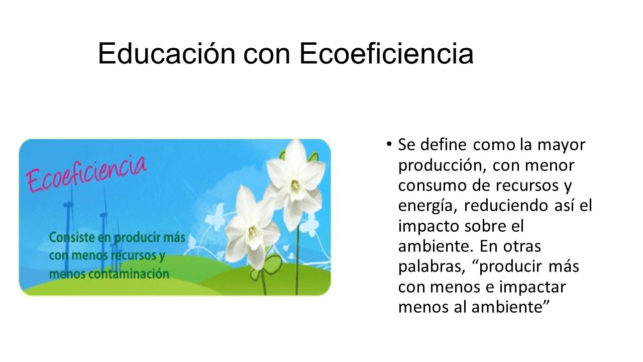Educación con Ecoeficiencia Se define como la mayor producción, con menor consumo de recursos y energía, reduciendo así el impacto sobre el ambiente.