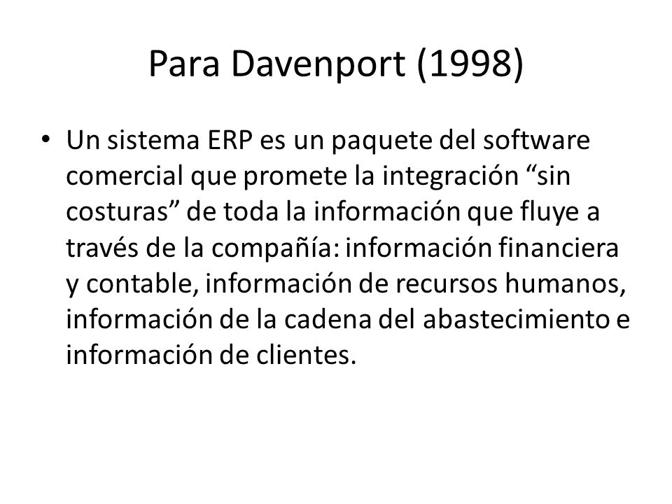 Para Davenport (1998) Un sistema ERP es un paquete del software comercial que promete la integración sin costuras de toda la información que fluye a través de la compañía: información financiera y contable, información de recursos humanos, información de la cadena del abastecimiento e información de clientes.