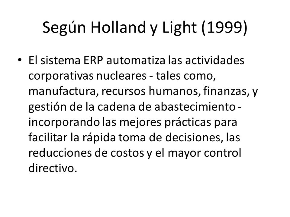 Según Holland y Light (1999) El sistema ERP automatiza las actividades corporativas nucleares - tales como, manufactura, recursos humanos, finanzas, y gestión de la cadena de abastecimiento - incorporando las mejores prácticas para facilitar la rápida toma de decisiones, las reducciones de costos y el mayor control directivo.