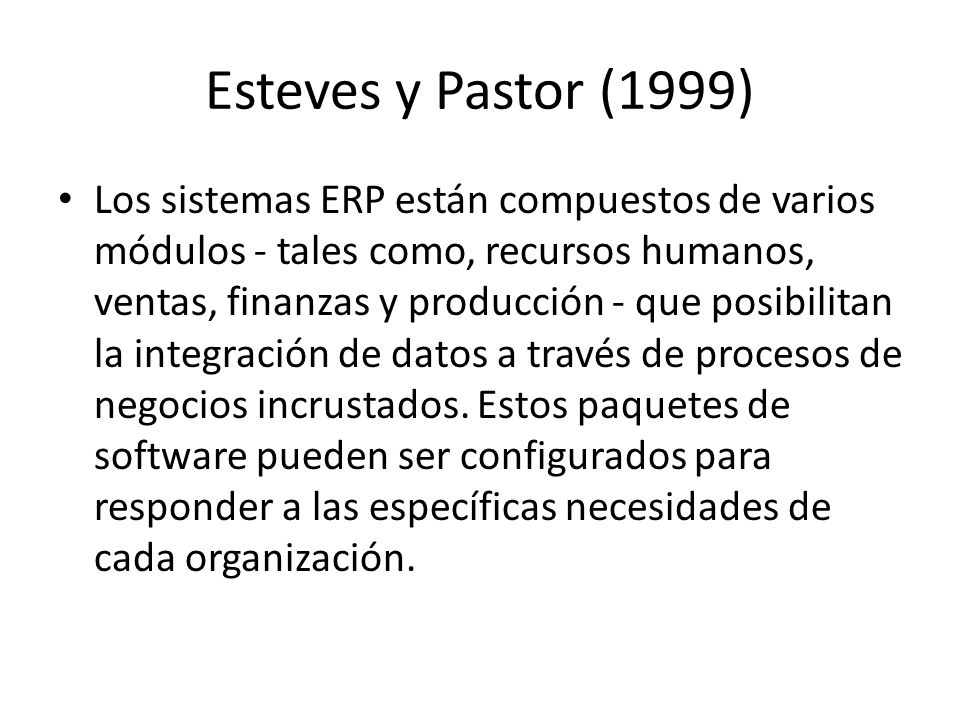 Esteves y Pastor (1999) Los sistemas ERP están compuestos de varios módulos - tales como, recursos humanos, ventas, finanzas y producción - que posibilitan la integración de datos a través de procesos de negocios incrustados.