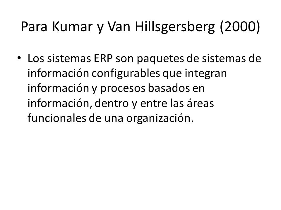 Para Kumar y Van Hillsgersberg (2000) Los sistemas ERP son paquetes de sistemas de información configurables que integran información y procesos basados en información, dentro y entre las áreas funcionales de una organización.