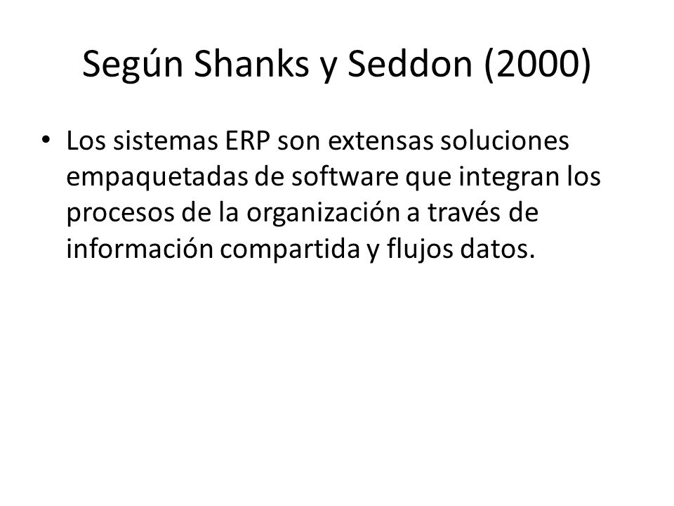 Según Shanks y Seddon (2000) Los sistemas ERP son extensas soluciones empaquetadas de software que integran los procesos de la organización a través de información compartida y flujos datos.