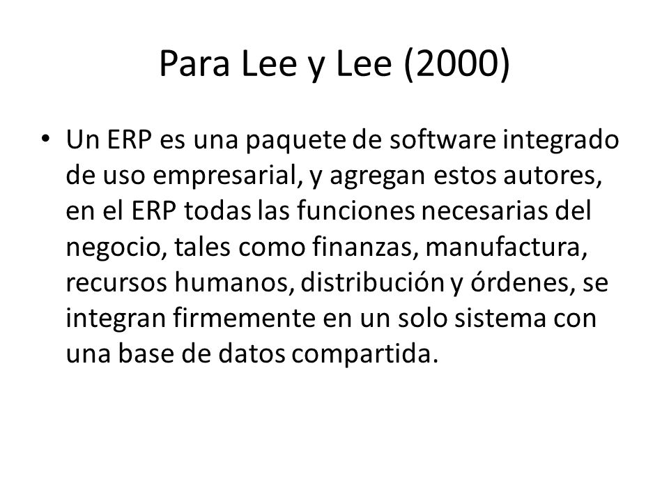 Para Lee y Lee (2000) Un ERP es una paquete de software integrado de uso empresarial, y agregan estos autores, en el ERP todas las funciones necesarias del negocio, tales como finanzas, manufactura, recursos humanos, distribución y órdenes, se integran firmemente en un solo sistema con una base de datos compartida.
