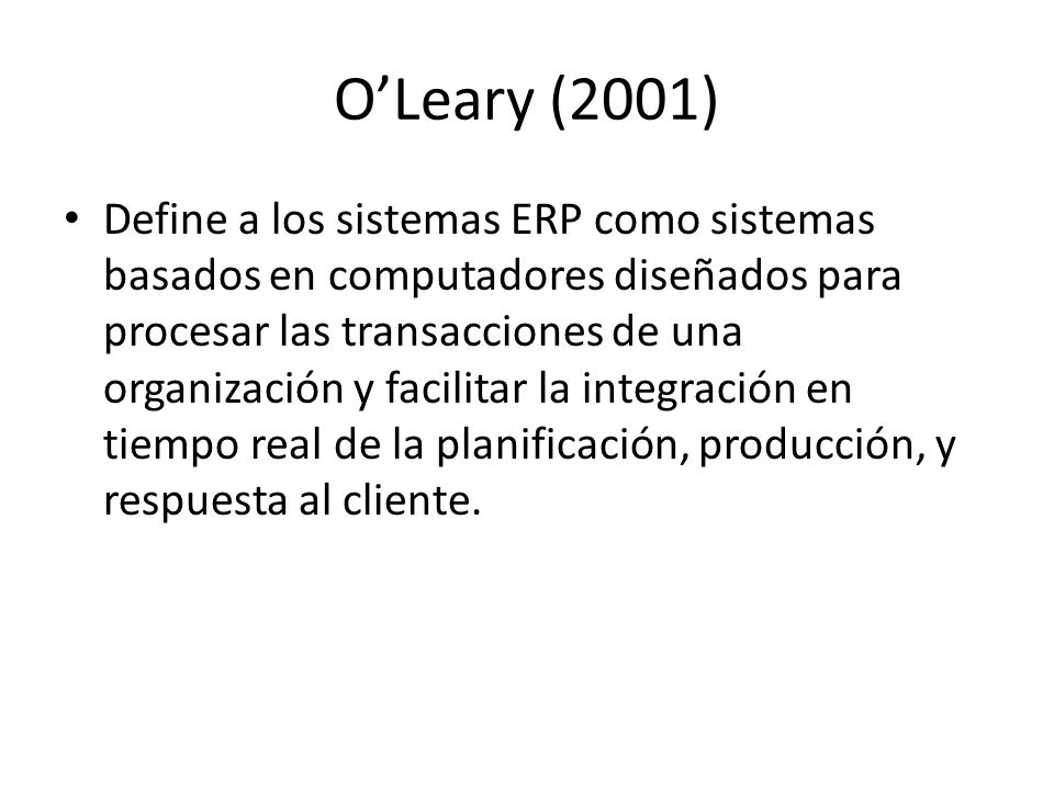 O’Leary (2001) Define a los sistemas ERP como sistemas basados en computadores diseñados para procesar las transacciones de una organización y facilitar la integración en tiempo real de la planificación, producción, y respuesta al cliente.