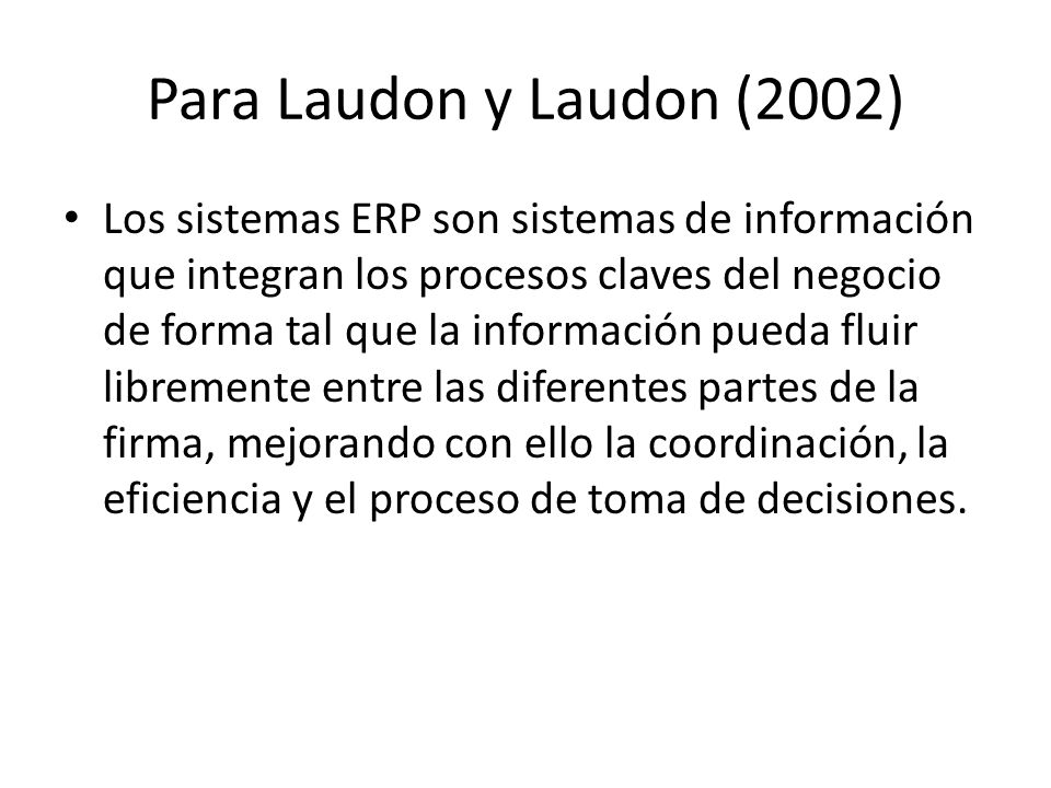Para Laudon y Laudon (2002) Los sistemas ERP son sistemas de información que integran los procesos claves del negocio de forma tal que la información pueda fluir libremente entre las diferentes partes de la firma, mejorando con ello la coordinación, la eficiencia y el proceso de toma de decisiones.