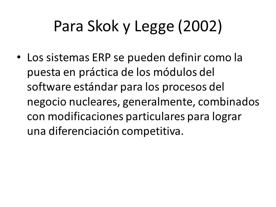 Para Skok y Legge (2002) Los sistemas ERP se pueden definir como la puesta en práctica de los módulos del software estándar para los procesos del negocio nucleares, generalmente, combinados con modificaciones particulares para lograr una diferenciación competitiva.