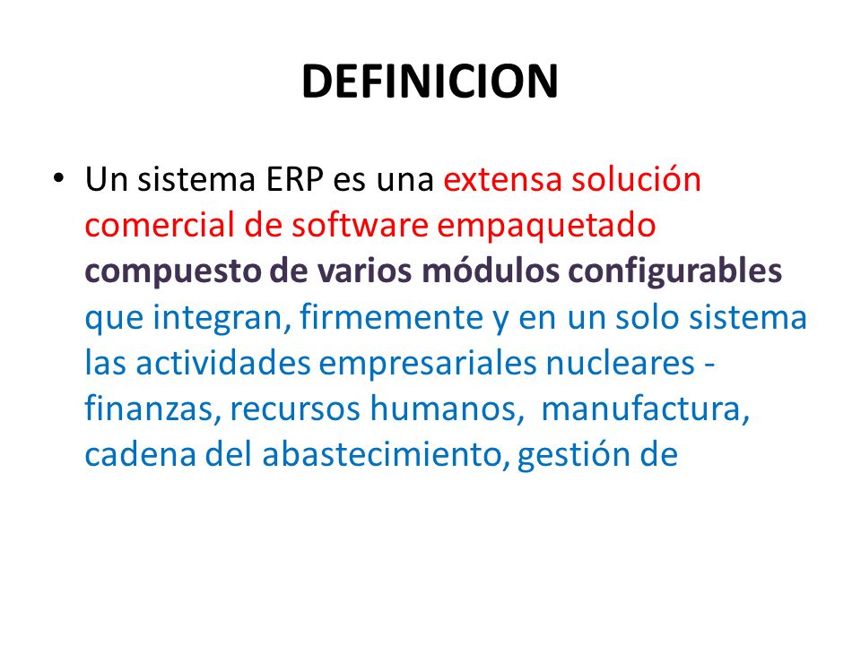 DEFINICION Un sistema ERP es una extensa solución comercial de software empaquetado compuesto de varios módulos configurables que integran, firmemente y en un solo sistema las actividades empresariales nucleares - finanzas, recursos humanos, manufactura, cadena del abastecimiento, gestión de