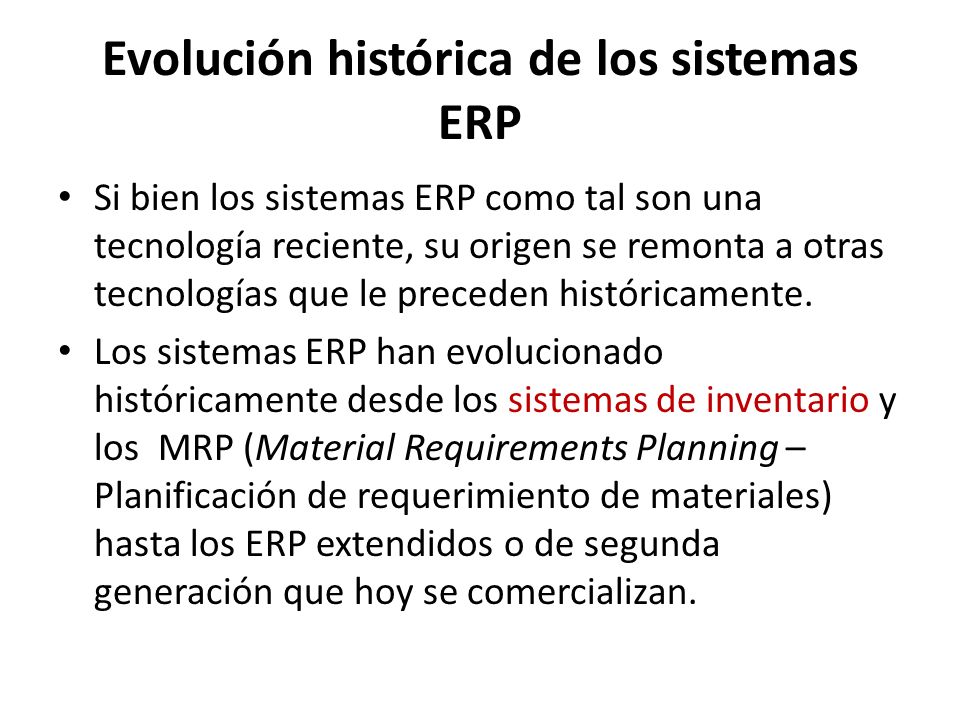 Evolución histórica de los sistemas ERP Si bien los sistemas ERP como tal son una tecnología reciente, su origen se remonta a otras tecnologías que le preceden históricamente.