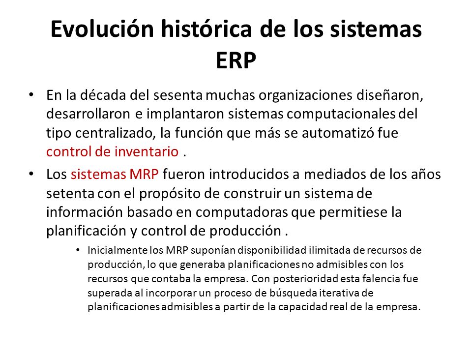 Evolución histórica de los sistemas ERP En la década del sesenta muchas organizaciones diseñaron, desarrollaron e implantaron sistemas computacionales del tipo centralizado, la función que más se automatizó fue control de inventario.