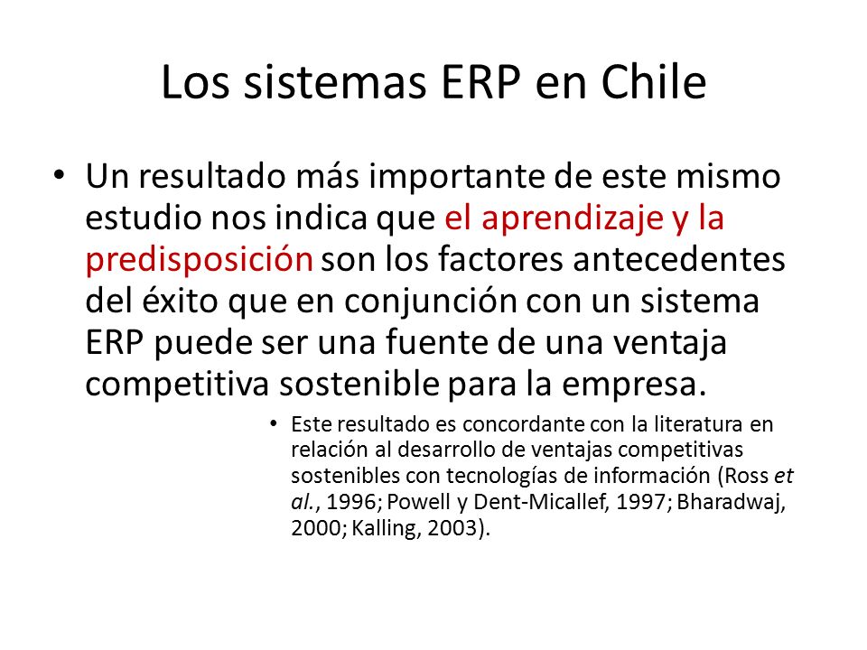 Los sistemas ERP en Chile Un resultado más importante de este mismo estudio nos indica que el aprendizaje y la predisposición son los factores antecedentes del éxito que en conjunción con un sistema ERP puede ser una fuente de una ventaja competitiva sostenible para la empresa.