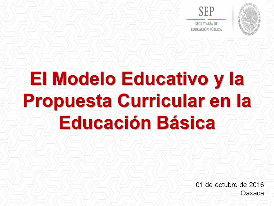 El Modelo Educativo y la Propuesta Curricular en la Educación Básica 01 de octubre de 2016 Oaxaca