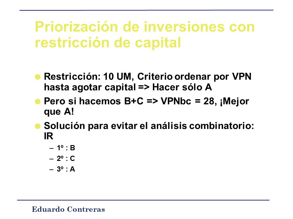 Eduardo Contreras Priorización de inversiones con restricción de capital l Caso de proyectos independientes –Criterio: Seleccionar las inversiones tales que su VPN conjunto sea el máximo.