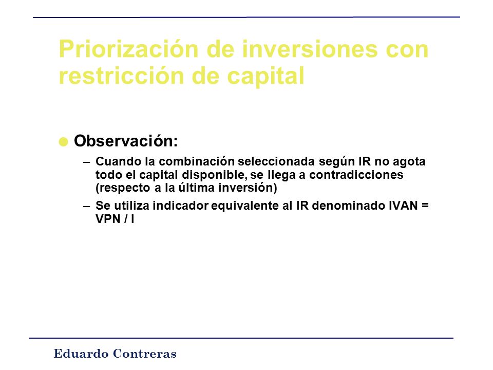 Eduardo Contreras Priorización de inversiones con restricción de capital l Restricción: 10 UM, Criterio ordenar por VPN hasta agotar capital => Hacer sólo A l Pero si hacemos B+C => VPNbc = 28, ¡Mejor que A.