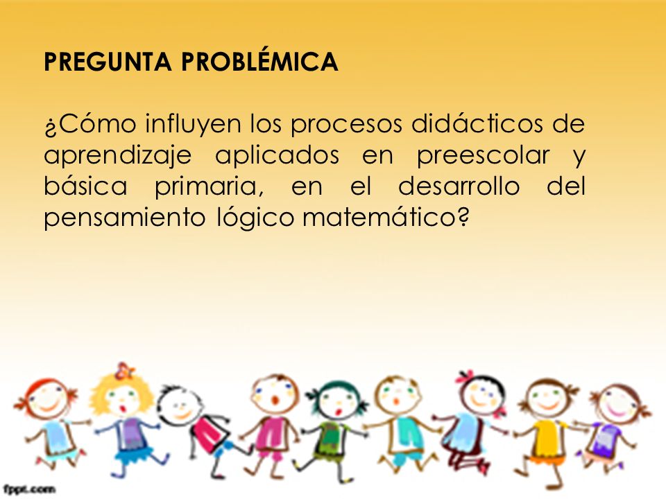 PREGUNTA PROBLÉMICA ¿Cómo influyen los procesos didácticos de aprendizaje aplicados en preescolar y básica primaria, en el desarrollo del pensamiento lógico matemático