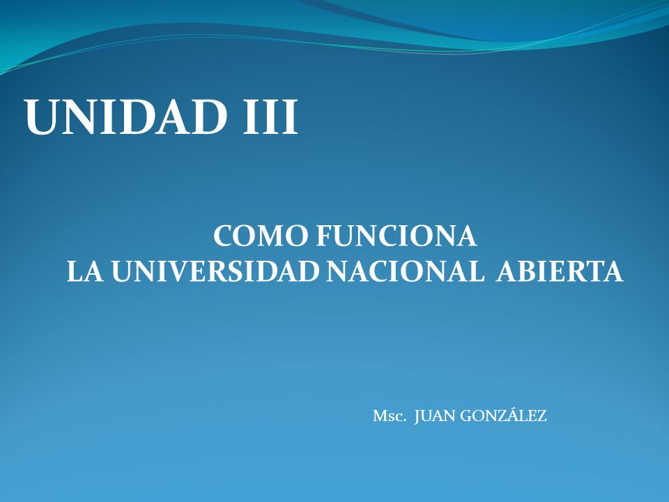 UNIDAD III COMO FUNCIONA LA UNIVERSIDAD NACIONAL ABIERTA Msc. JUAN GONZÁLEZ
