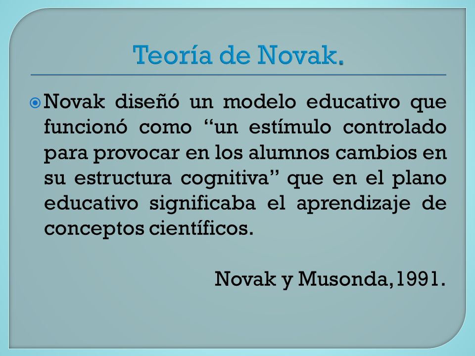  Novak diseñó un modelo educativo que funcionó como un estímulo controlado para provocar en los alumnos cambios en su estructura cognitiva que en el plano educativo significaba el aprendizaje de conceptos científicos.