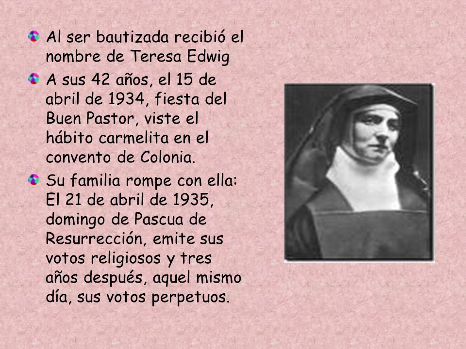 Al ser bautizada recibió el nombre de Teresa Edwig A sus 42 años, el 15 de abril de 1934, fiesta del Buen Pastor, viste el hábito carmelita en el convento de Colonia.