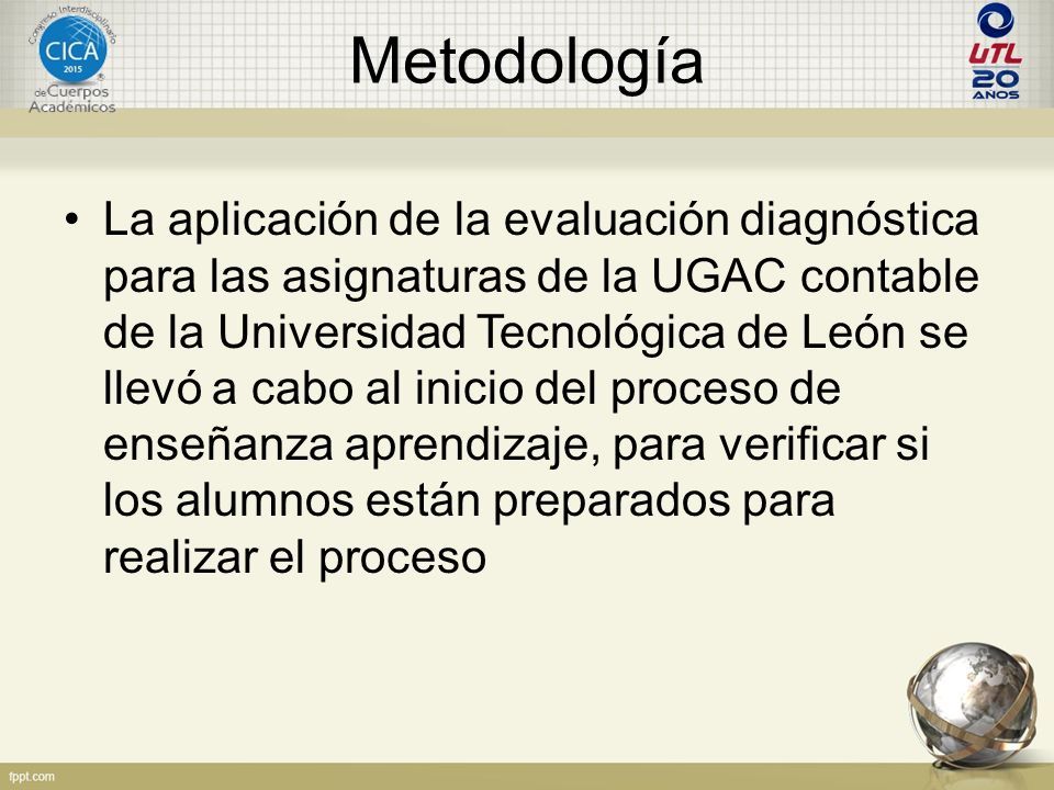 Metodología La aplicación de la evaluación diagnóstica para las asignaturas de la UGAC contable de la Universidad Tecnológica de León se llevó a cabo al inicio del proceso de enseñanza aprendizaje, para verificar si los alumnos están preparados para realizar el proceso