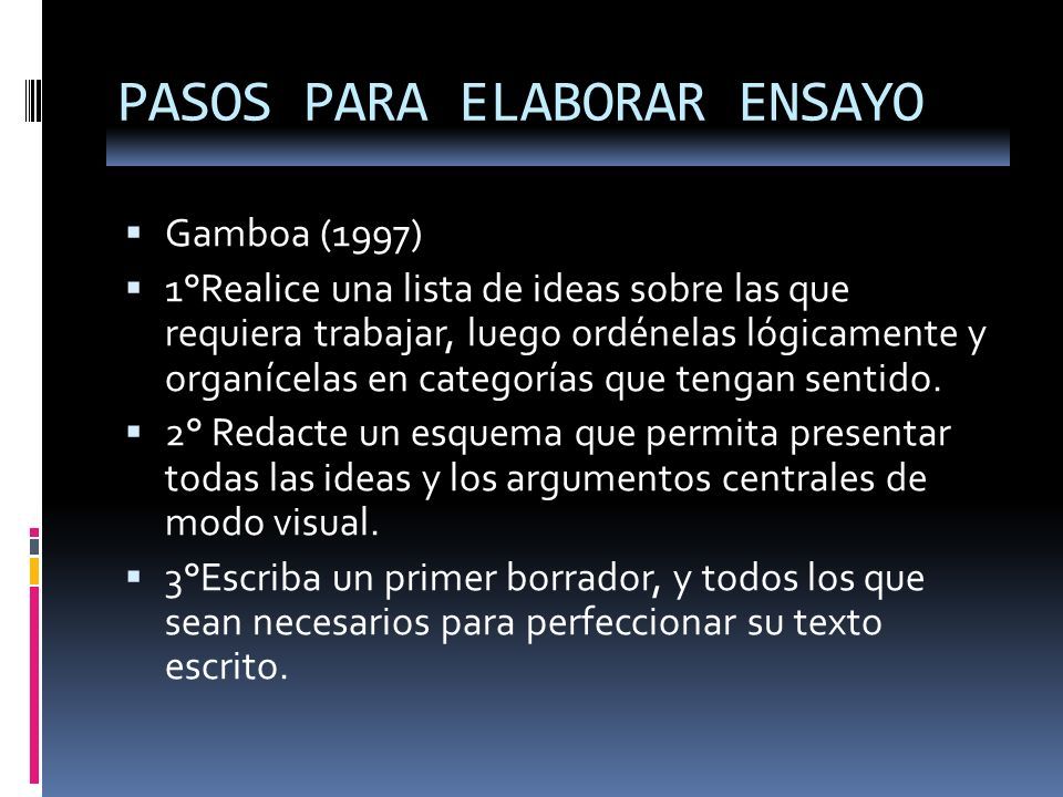 PASOS PARA ELABORAR ENSAYO  Gamboa (1997)  1°Realice una lista de ideas sobre las que requiera trabajar, luego ordénelas lógicamente y organícelas en categorías que tengan sentido.