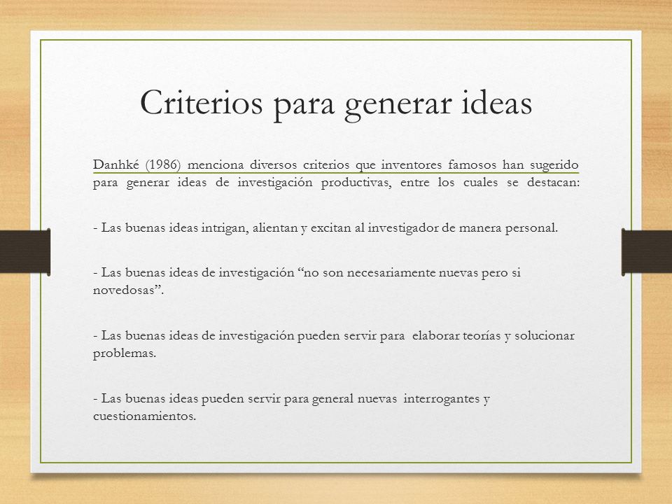 Criterios para generar ideas Danhké (1986) menciona diversos criterios que inventores famosos han sugerido para generar ideas de investigación productivas, entre los cuales se destacan: - Las buenas ideas intrigan, alientan y excitan al investigador de manera personal.