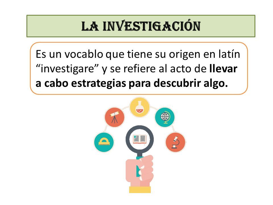 LA INVESTIGACIÓN Es un vocablo que tiene su origen en latín investigare y se refiere al acto de llevar a cabo estrategias para descubrir algo.