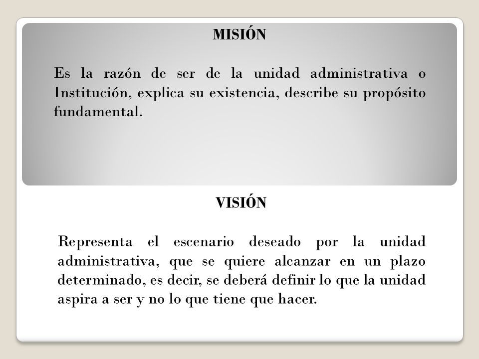 MISIÓN Es la razón de ser de la unidad administrativa o Institución, explica su existencia, describe su propósito fundamental.